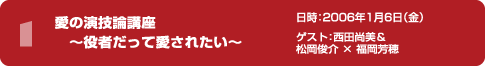 愛の演技論講座　～役者だって愛されたい～　日時：2006年1月6日（金）ゲスト：西田尚美＆松岡俊介 × 福岡芳穂