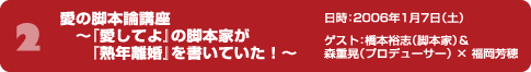 愛の脚本論講座 ～『愛してよ』の脚本家が『熟年離婚』を書いていた！～ 日時：2006年1月7日（土） ゲスト：橋本裕志（脚本家）＆森重晃（プロデューサー） × 福岡芳穂