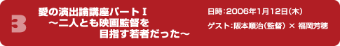 愛の演出論講座パート1 ～二人とも映画監督を目指す若者だった ～日時：2006年1月12日（木） ゲスト：阪本順治（監督） × 福岡芳穂